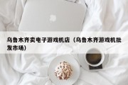 乌鲁木齐卖电子游戏机店（乌鲁木齐游戏机批发市场）
